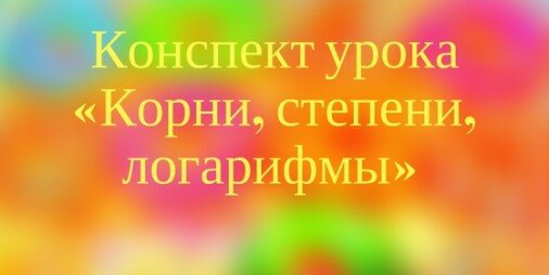 Конспект урока «Корни, степени, логарифмы»