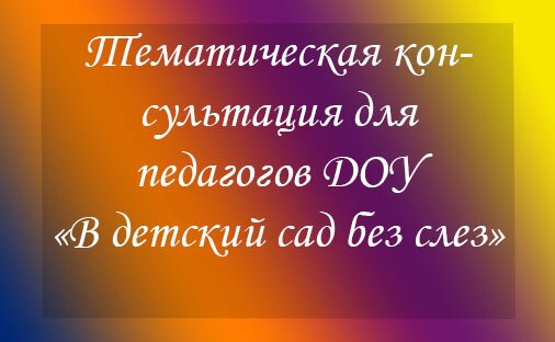 Тематическая консультация для педагогов ДОУ «В детский сад без слез»